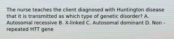 The nurse teaches the client diagnosed with Huntington disease that it is transmitted as which type of genetic disorder? A. Autosomal recessive B. X-linked C. Autosomal dominant D. Non -repeated HTT gene