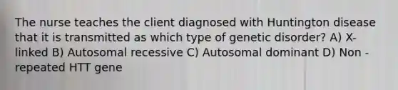 The nurse teaches the client diagnosed with Huntington disease that it is transmitted as which type of genetic disorder? A) X-linked B) Autosomal recessive C) Autosomal dominant D) Non -repeated HTT gene