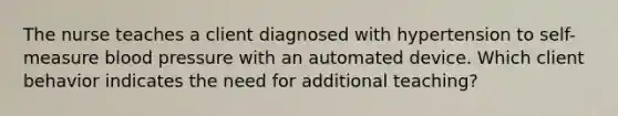 The nurse teaches a client diagnosed with hypertension to self-measure blood pressure with an automated device. Which client behavior indicates the need for additional teaching?