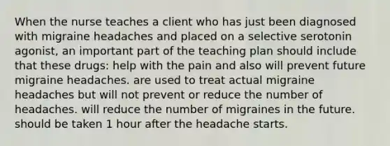 When the nurse teaches a client who has just been diagnosed with migraine headaches and placed on a selective serotonin agonist, an important part of the teaching plan should include that these drugs: help with the pain and also will prevent future migraine headaches. are used to treat actual migraine headaches but will not prevent or reduce the number of headaches. will reduce the number of migraines in the future. should be taken 1 hour after the headache starts.