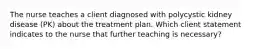 The nurse teaches a client diagnosed with polycystic kidney disease (PK) about the treatment plan. Which client statement indicates to the nurse that further teaching is necessary?