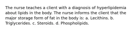 The nurse teaches a client with a diagnosis of hyperlipidemia about lipids in the body. The nurse informs the client that the major storage form of fat in the body is: a. Lecithins. b. Triglycerides. c. Steroids. d. Phospholipids.