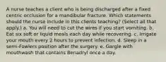 A nurse teaches a client who is being discharged after a fixed centric occlusion for a mandibular fracture. Which statements should the nurse include in this clients teaching? (Select all that apply.) a. You will need to cut the wires if you start vomiting. b. Eat six soft or liquid meals each day while recovering. c. Irrigate your mouth every 2 hours to prevent infection. d. Sleep in a semi-Fowlers position after the surgery. e. Gargle with mouthwash that contains Benadryl once a day.