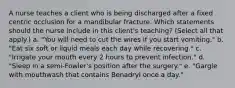 A nurse teaches a client who is being discharged after a fixed centric occlusion for a mandibular fracture. Which statements should the nurse include in this client's teaching? (Select all that apply.) a. "You will need to cut the wires if you start vomiting." b. "Eat six soft or liquid meals each day while recovering." c. "Irrigate your mouth every 2 hours to prevent infection." d. "Sleep in a semi-Fowler's position after the surgery." e. "Gargle with mouthwash that contains Benadryl once a day."