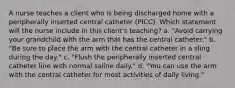 A nurse teaches a client who is being discharged home with a peripherally inserted central catheter (PICC). Which statement will the nurse include in this client's teaching? a. "Avoid carrying your grandchild with the arm that has the central catheter." b. "Be sure to place the arm with the central catheter in a sling during the day." c. "Flush the peripherally inserted central catheter line with normal saline daily." d. "You can use the arm with the central catheter for most activities of daily living."