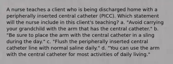 A nurse teaches a client who is being discharged home with a peripherally inserted central catheter (PICC). Which statement will the nurse include in this client's teaching? a. "Avoid carrying your grandchild with the arm that has the central catheter." b. "Be sure to place the arm with the central catheter in a sling during the day." c. "Flush the peripherally inserted central catheter line with normal saline daily." d. "You can use the arm with the central catheter for most activities of daily living."