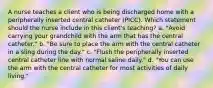 A nurse teaches a client who is being discharged home with a peripherally inserted central catheter (PICC). Which statement should the nurse include in this client's teaching? a. "Avoid carrying your grandchild with the arm that has the central catheter." b. "Be sure to place the arm with the central catheter in a sling during the day." c. "Flush the peripherally inserted central catheter line with normal saline daily." d. "You can use the arm with the central catheter for most activities of daily living."