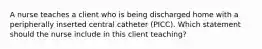 A nurse teaches a client who is being discharged home with a peripherally inserted central catheter (PICC). Which statement should the nurse include in this client teaching?