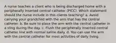 A nurse teaches a client who is being discharged home with a peripherally inserted central catheter (PICC). Which statement should the nurse include in this clients teaching? a. Avoid carrying your grandchild with the arm that has the central catheter. b. Be sure to place the arm with the central catheter in a sling during the day. c. Flush the peripherally inserted central catheter line with normal saline daily. d. You can use the arm with the central catheter for most activities of daily living.