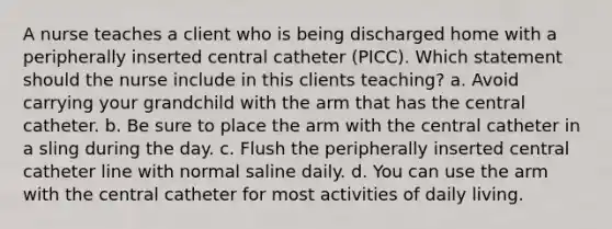 A nurse teaches a client who is being discharged home with a peripherally inserted central catheter (PICC). Which statement should the nurse include in this clients teaching? a. Avoid carrying your grandchild with the arm that has the central catheter. b. Be sure to place the arm with the central catheter in a sling during the day. c. Flush the peripherally inserted central catheter line with normal saline daily. d. You can use the arm with the central catheter for most activities of daily living.