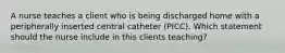 A nurse teaches a client who is being discharged home with a peripherally inserted central catheter (PICC). Which statement should the nurse include in this clients teaching?