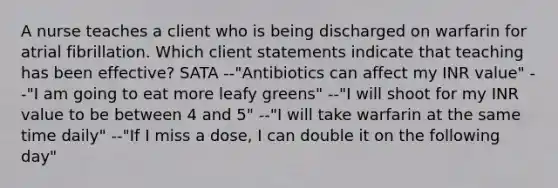 A nurse teaches a client who is being discharged on warfarin for atrial fibrillation. Which client statements indicate that teaching has been effective? SATA --"Antibiotics can affect my INR value" --"I am going to eat more leafy greens" --"I will shoot for my INR value to be between 4 and 5" --"I will take warfarin at the same time daily" --"If I miss a dose, I can double it on the following day"