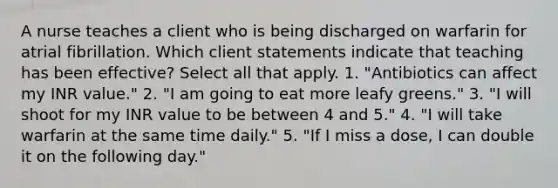 A nurse teaches a client who is being discharged on warfarin for atrial fibrillation. Which client statements indicate that teaching has been effective? Select all that apply. 1. "Antibiotics can affect my INR value." 2. "I am going to eat more leafy greens." 3. "I will shoot for my INR value to be between 4 and 5." 4. "I will take warfarin at the same time daily." 5. "If I miss a dose, I can double it on the following day."