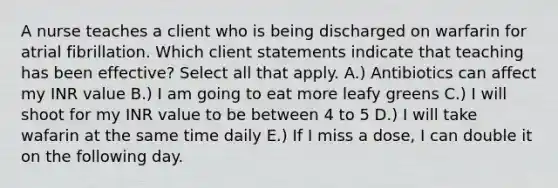 A nurse teaches a client who is being discharged on warfarin for atrial fibrillation. Which client statements indicate that teaching has been effective? Select all that apply. A.) Antibiotics can affect my INR value B.) I am going to eat more leafy greens C.) I will shoot for my INR value to be between 4 to 5 D.) I will take wafarin at the same time daily E.) If I miss a dose, I can double it on the following day.