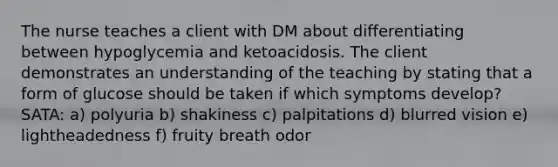 The nurse teaches a client with DM about differentiating between hypoglycemia and ketoacidosis. The client demonstrates an understanding of the teaching by stating that a form of glucose should be taken if which symptoms develop? SATA: a) polyuria b) shakiness c) palpitations d) blurred vision e) lightheadedness f) fruity breath odor