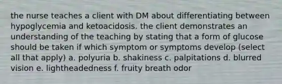 the nurse teaches a client with DM about differentiating between hypoglycemia and ketoacidosis. the client demonstrates an understanding of the teaching by stating that a form of glucose should be taken if which symptom or symptoms develop (select all that apply) a. polyuria b. shakiness c. palpitations d. blurred vision e. lightheadedness f. fruity breath odor