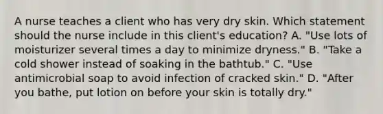 A nurse teaches a client who has very dry skin. Which statement should the nurse include in this client's education? A. "Use lots of moisturizer several times a day to minimize dryness." B. "Take a cold shower instead of soaking in the bathtub." C. "Use antimicrobial soap to avoid infection of cracked skin." D. "After you bathe, put lotion on before your skin is totally dry."