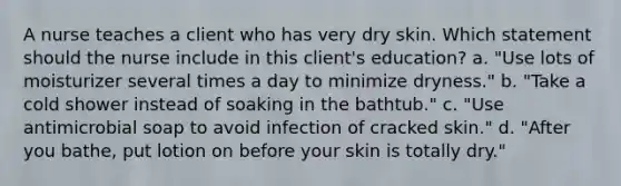 A nurse teaches a client who has very dry skin. Which statement should the nurse include in this client's education? a. "Use lots of moisturizer several times a day to minimize dryness." b. "Take a cold shower instead of soaking in the bathtub." c. "Use antimicrobial soap to avoid infection of cracked skin." d. "After you bathe, put lotion on before your skin is totally dry."