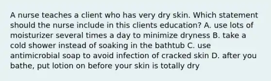 A nurse teaches a client who has very dry skin. Which statement should the nurse include in this clients education? A. use lots of moisturizer several times a day to minimize dryness B. take a cold shower instead of soaking in the bathtub C. use antimicrobial soap to avoid infection of cracked skin D. after you bathe, put lotion on before your skin is totally dry