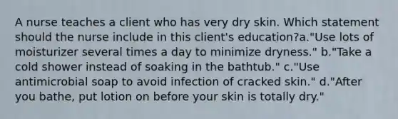 A nurse teaches a client who has very dry skin. Which statement should the nurse include in this client's education?a."Use lots of moisturizer several times a day to minimize dryness." b."Take a cold shower instead of soaking in the bathtub." c."Use antimicrobial soap to avoid infection of cracked skin." d."After you bathe, put lotion on before your skin is totally dry."