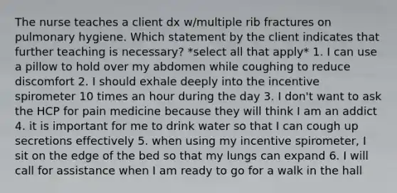 The nurse teaches a client dx w/multiple rib fractures on pulmonary hygiene. Which statement by the client indicates that further teaching is necessary? *select all that apply* 1. I can use a pillow to hold over my abdomen while coughing to reduce discomfort 2. I should exhale deeply into the incentive spirometer 10 times an hour during the day 3. I don't want to ask the HCP for pain medicine because they will think I am an addict 4. it is important for me to drink water so that I can cough up secretions effectively 5. when using my incentive spirometer, I sit on the edge of the bed so that my lungs can expand 6. I will call for assistance when I am ready to go for a walk in the hall