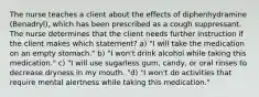 The nurse teaches a client about the effects of diphenhydramine (Benadryl), which has been prescribed as a cough suppressant. The nurse determines that the client needs further instruction if the client makes which statement? a) "I will take the medication on an empty stomach." b) "I won't drink alcohol while taking this medication." c) "I will use sugarless gum, candy, or oral rinses to decrease dryness in my mouth. "d) "I won't do activities that require mental alertness while taking this medication."