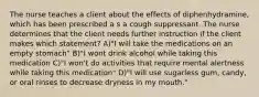 The nurse teaches a client about the effects of diphenhydramine, which has been prescribed a s a cough suppressant. The nurse determines that the client needs further instruction if the client makes which statement? A)"I will take the medications on an empty stomach" B)"I wont drink alcohol while taking this medication C)"I won't do activities that require mental alertness while taking this medication" D)"I will use sugarless gum, candy, or oral rinses to decrease dryness in my mouth."