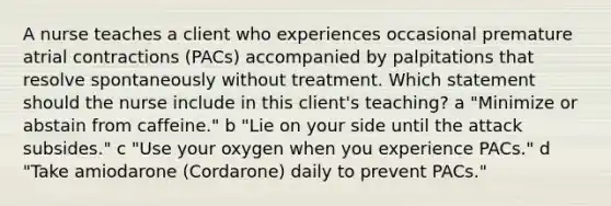 A nurse teaches a client who experiences occasional premature atrial contractions (PACs) accompanied by palpitations that resolve spontaneously without treatment. Which statement should the nurse include in this client's teaching? a "Minimize or abstain from caffeine." b "Lie on your side until the attack subsides." c "Use your oxygen when you experience PACs." d "Take amiodarone (Cordarone) daily to prevent PACs."