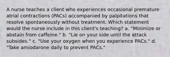 A nurse teaches a client who experiences occasional premature atrial contractions (PACs) accompanied by palpitations that resolve spontaneously without treatment. Which statement would the nurse include in this client's teaching? a. "Minimize or abstain from caffeine." b. "Lie on your side until the attack subsides." c. "Use your oxygen when you experience PACs." d. "Take amiodarone daily to prevent PACs."