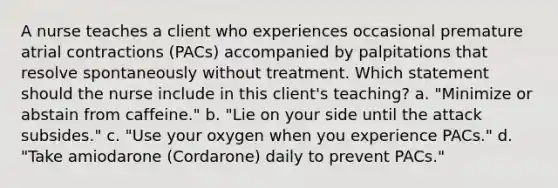 A nurse teaches a client who experiences occasional premature atrial contractions (PACs) accompanied by palpitations that resolve spontaneously without treatment. Which statement should the nurse include in this client's teaching? a. "Minimize or abstain from caffeine." b. "Lie on your side until the attack subsides." c. "Use your oxygen when you experience PACs." d. "Take amiodarone (Cordarone) daily to prevent PACs."