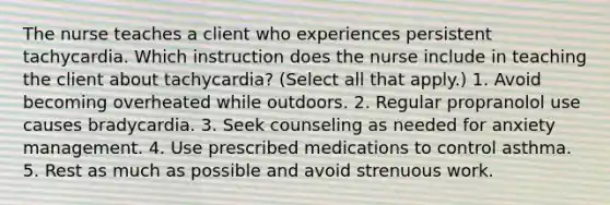 The nurse teaches a client who experiences persistent tachycardia. Which instruction does the nurse include in teaching the client about tachycardia? (Select all that apply.) 1. Avoid becoming overheated while outdoors. 2. Regular propranolol use causes bradycardia. 3. Seek counseling as needed for anxiety management. 4. Use prescribed medications to control asthma. 5. Rest as much as possible and avoid strenuous work.