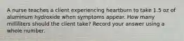 A nurse teaches a client experiencing heartburn to take 1.5 oz of aluminum hydroxide when symptoms appear. How many milliliters should the client take? Record your answer using a whole number.