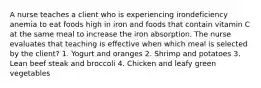 A nurse teaches a client who is experiencing irondeficiency anemia to eat foods high in iron and foods that contain vitamin C at the same meal to increase the iron absorption. The nurse evaluates that teaching is effective when which meal is selected by the client? 1. Yogurt and oranges 2. Shrimp and potatoes 3. Lean beef steak and broccoli 4. Chicken and leafy green vegetables