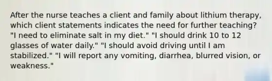 After the nurse teaches a client and family about lithium therapy, which client statements indicates the need for further teaching? "I need to eliminate salt in my diet." "I should drink 10 to 12 glasses of water daily." "I should avoid driving until I am stabilized." "I will report any vomiting, diarrhea, blurred vision, or weakness."