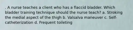 . A nurse teaches a client who has a flaccid bladder. Which bladder training technique should the nurse teach? a. Stroking the medial aspect of the thigh b. Valsalva maneuver c. Self-catheterization d. Frequent toileting