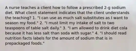 A nurse teaches a client how to follow a prescribed 2-g sodium diet. What client statement indicates that the client understands the teaching? 1. "I can use as much salt substitutes as I want to season my food." 2. "I must limit my intake of salt to two teaspoons of table salt daily." 3. "I am allowed to drink diet cola because it has less salt than soda with sugar." 4. "I should read nutrition facts labels for the amount of sodium that is in prepackaged foods."