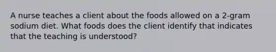 A nurse teaches a client about the foods allowed on a 2-gram sodium diet. What foods does the client identify that indicates that the teaching is understood?