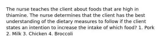 The nurse teaches the client about foods that are high in thiamine. The nurse determines that the client has the best understanding of the dietary measures to follow if the client states an intention to increase the intake of which food? 1. Pork 2. Milk 3. Chicken 4. Broccoli