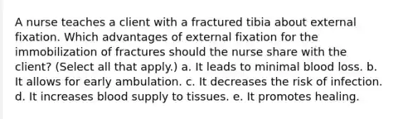 A nurse teaches a client with a fractured tibia about external fixation. Which advantages of external fixation for the immobilization of fractures should the nurse share with the client? (Select all that apply.) a. It leads to minimal blood loss. b. It allows for early ambulation. c. It decreases the risk of infection. d. It increases blood supply to tissues. e. It promotes healing.