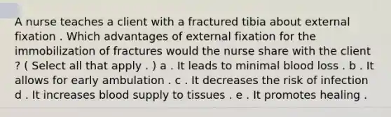 A nurse teaches a client with a fractured tibia about external fixation . Which advantages of external fixation for the immobilization of fractures would the nurse share with the client ? ( Select all that apply . ) a . It leads to minimal blood loss . b . It allows for early ambulation . c . It decreases the risk of infection d . It increases blood supply to tissues . e . It promotes healing .