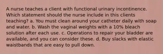 A nurse teaches a client with functional urinary incontinence. Which statement should the nurse include in this clients teaching? a. You must clean around your catheter daily with soap and water. b. Wash the vaginal weights with a 10% bleach solution after each use. c. Operations to repair your bladder are available, and you can consider these. d. Buy slacks with elastic waistbands that are easy to pull down.