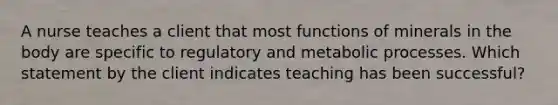 A nurse teaches a client that most functions of minerals in the body are specific to regulatory and metabolic processes. Which statement by the client indicates teaching has been successful?