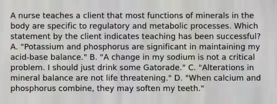 A nurse teaches a client that most functions of minerals in the body are specific to regulatory and metabolic processes. Which statement by the client indicates teaching has been successful? A. "Potassium and phosphorus are significant in maintaining my acid-base balance." B. "A change in my sodium is not a critical problem. I should just drink some Gatorade." C. "Alterations in mineral balance are not life threatening." D. "When calcium and phosphorus combine, they may soften my teeth."