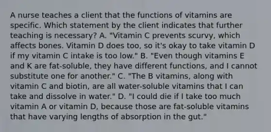 A nurse teaches a client that the functions of vitamins are specific. Which statement by the client indicates that further teaching is necessary? A. "Vitamin C prevents scurvy, which affects bones. Vitamin D does too, so it's okay to take vitamin D if my vitamin C intake is too low." B. "Even though vitamins E and K are fat-soluble, they have different functions, and I cannot substitute one for another." C. "The B vitamins, along with vitamin C and biotin, are all water-soluble vitamins that I can take and dissolve in water." D. "I could die if I take too much vitamin A or vitamin D, because those are fat-soluble vitamins that have varying lengths of absorption in the gut."