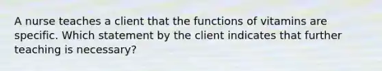 A nurse teaches a client that the functions of vitamins are specific. Which statement by the client indicates that further teaching is necessary?