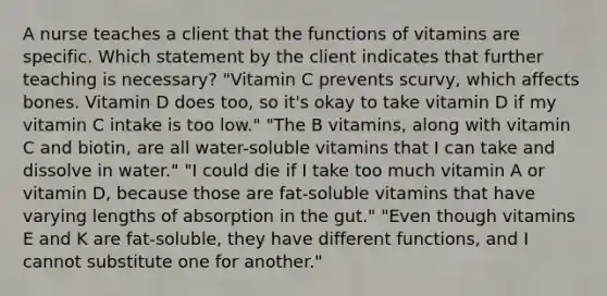 A nurse teaches a client that the functions of vitamins are specific. Which statement by the client indicates that further teaching is necessary? "Vitamin C prevents scurvy, which affects bones. Vitamin D does too, so it's okay to take vitamin D if my vitamin C intake is too low." "The B vitamins, along with vitamin C and biotin, are all water-soluble vitamins that I can take and dissolve in water." "I could die if I take too much vitamin A or vitamin D, because those are fat-soluble vitamins that have varying lengths of absorption in the gut." "Even though vitamins E and K are fat-soluble, they have different functions, and I cannot substitute one for another."