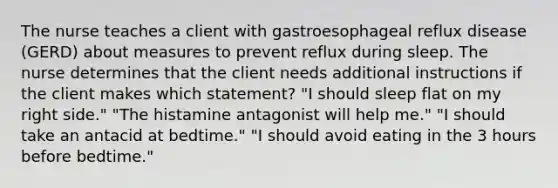 The nurse teaches a client with gastroesophageal reflux disease (GERD) about measures to prevent reflux during sleep. The nurse determines that the client needs additional instructions if the client makes which statement? "I should sleep flat on my right side." "The histamine antagonist will help me." "I should take an antacid at bedtime." "I should avoid eating in the 3 hours before bedtime."