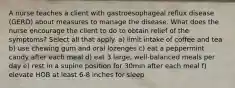 A nurse teaches a client with gastroesophageal reflux disease (GERD) about measures to manage the disease. What does the nurse encourage the client to do to obtain relief of the symptoms? Select all that apply. a) limit intake of coffee and tea b) use chewing gum and oral lozenges c) eat a peppermint candy after each meal d) eat 3 large, well-balanced meals per day e) rest in a supine position for 30min after each meal f) elevate HOB at least 6-8 inches for sleep