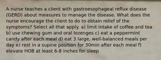 A nurse teaches a client with gastroesophageal reflux disease (GERD) about measures to manage the disease. What does the nurse encourage the client to do to obtain relief of the symptoms? Select all that apply. a) limit intake of coffee and tea b) use chewing gum and oral lozenges c) eat a peppermint candy after each meal d) eat 3 large, well-balanced meals per day e) rest in a supine position for 30min after each meal f) elevate HOB at least 6-8 inches for sleep