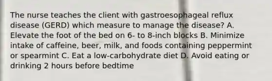 The nurse teaches the client with gastroesophageal reflux disease (GERD) which measure to manage the disease? A. Elevate the foot of the bed on 6- to 8-inch blocks B. Minimize intake of caffeine, beer, milk, and foods containing peppermint or spearmint C. Eat a low-carbohydrate diet D. Avoid eating or drinking 2 hours before bedtime